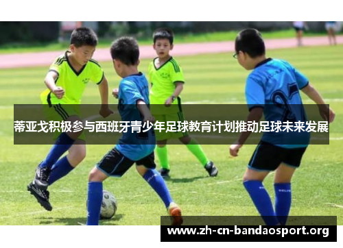 蒂亚戈积极参与西班牙青少年足球教育计划推动足球未来发展
