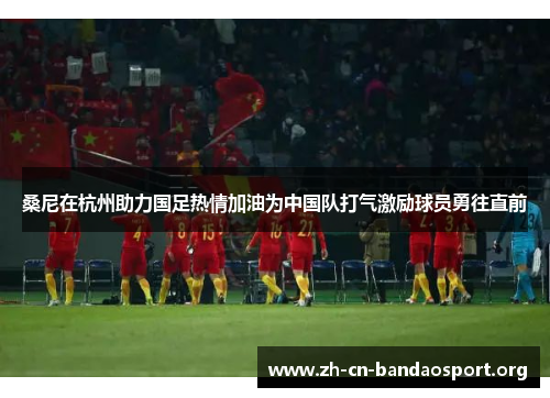 桑尼在杭州助力国足热情加油为中国队打气激励球员勇往直前