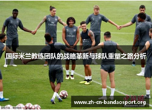 国际米兰教练团队的战略革新与球队重塑之路分析