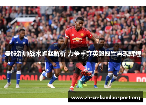 曼联新帅战术崛起解析 力争重夺英超冠军再现辉煌