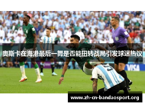 奥斯卡在海港最后一舞是否能扭转战局引发球迷热议