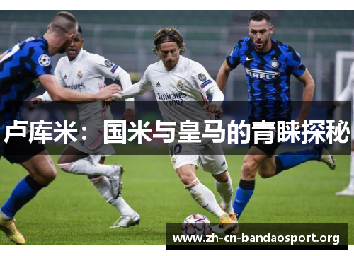 卢库米：国米与皇马的青睐探秘