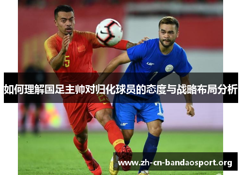 如何理解国足主帅对归化球员的态度与战略布局分析