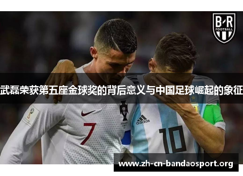 武磊荣获第五座金球奖的背后意义与中国足球崛起的象征