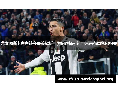 尤文图斯卡卢卢转会决策解析：为何选择引进与未来布局紧密相关