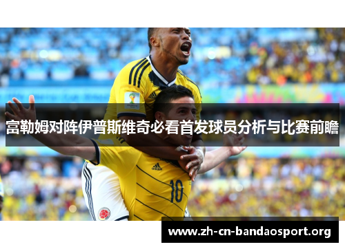 富勒姆对阵伊普斯维奇必看首发球员分析与比赛前瞻