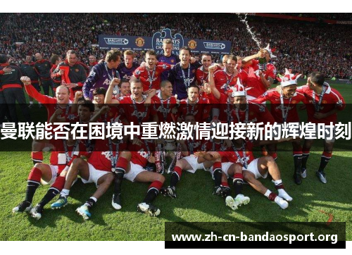 曼联能否在困境中重燃激情迎接新的辉煌时刻