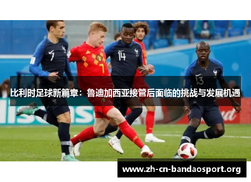 比利时足球新篇章：鲁迪加西亚接管后面临的挑战与发展机遇
