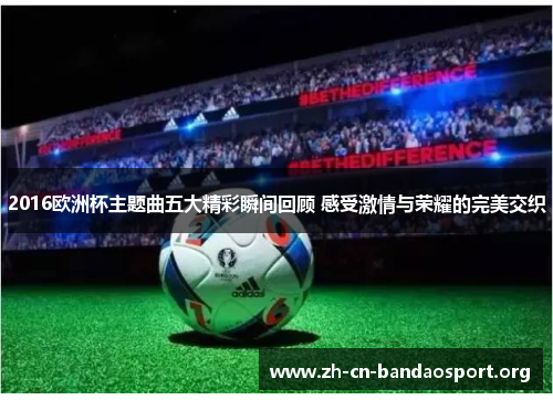 2016欧洲杯主题曲五大精彩瞬间回顾 感受激情与荣耀的完美交织