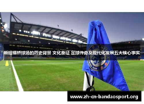 斯坦福桥球场的历史背景 文化象征 足球传奇及现代化发展五大核心事实
