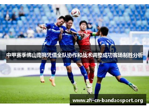 中甲赛季佛山南狮凭借全队协作和战术调整成功客场制胜分析