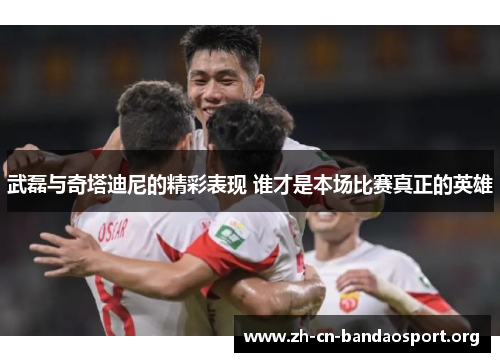 武磊与奇塔迪尼的精彩表现 谁才是本场比赛真正的英雄