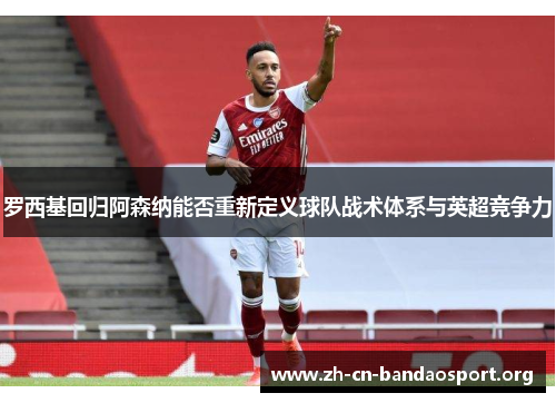 罗西基回归阿森纳能否重新定义球队战术体系与英超竞争力