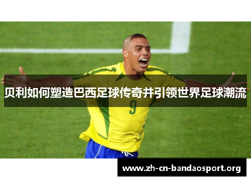 贝利如何塑造巴西足球传奇并引领世界足球潮流 贝利如何塑造巴西足球传奇并引领世界足球潮流