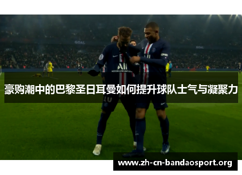 豪购潮中的巴黎圣日耳曼如何提升球队士气与凝聚力 豪购潮中的巴黎圣日耳曼如何提升球队士气与凝聚力