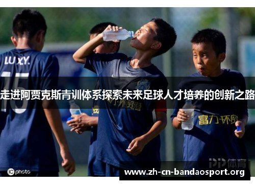 走进阿贾克斯青训体系探索未来足球人才培养的创新之路 走进阿贾克斯青训体系探索未来足球人才培养的创新之路