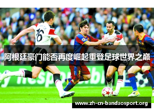 阿根廷豪门能否再度崛起重登足球世界之巅