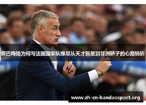 奥巴梅扬为何与法国国家队缘尽从天才新星到非洲骄子的心路转折 奥巴梅扬为何与法国国家队缘尽从天才新星到非洲骄子的心路转折