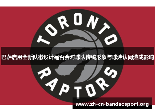 巴萨启用全新队徽设计是否会对球队传统形象与球迷认同造成影响