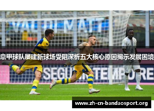 意甲球队屡建新球场受阻深析五大核心原因揭示发展困境 意甲球队屡建新球场受阻深析五大核心原因揭示发展困境