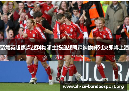 聚焦英超焦点战利物浦主场迎战阿森纳巅峰对决即将上演 聚焦英超焦点战利物浦主场迎战阿森纳巅峰对决即将上演