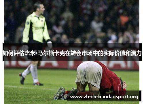 如何评估杰米·马尔斯卡克在转会市场中的实际价值和潜力 如何评估杰米·马尔斯卡克在转会市场中的实际价值和潜力