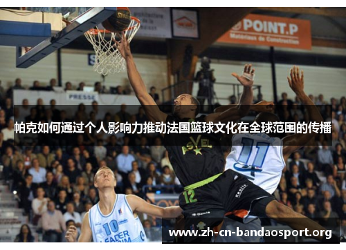 帕克如何通过个人影响力推动法国篮球文化在全球范围的传播 帕克如何通过个人影响力推动法国篮球文化在全球范围的传播