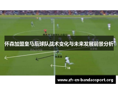 怀森加盟皇马后球队战术变化与未来发展前景分析 怀森加盟皇马后球队战术变化与未来发展前景分析