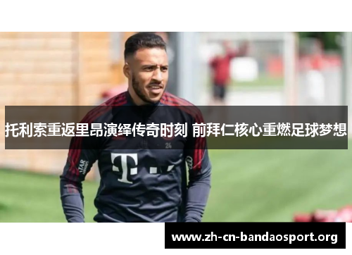 托利索重返里昂演绎传奇时刻 前拜仁核心重燃足球梦想